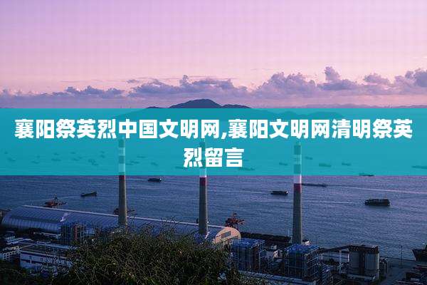 襄阳祭英烈中国文明网,襄阳文明网清明祭英烈留言