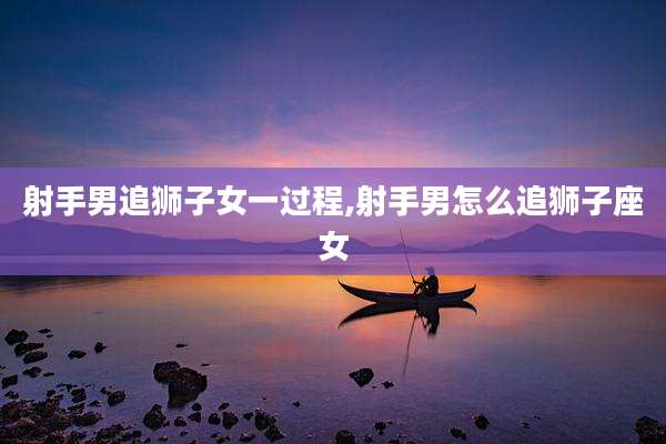射手男追狮子女一过程,射手男怎么追狮子座女