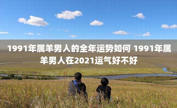 1991年属羊男人的全年运势如何 1991年属羊男人在2021运气好不好