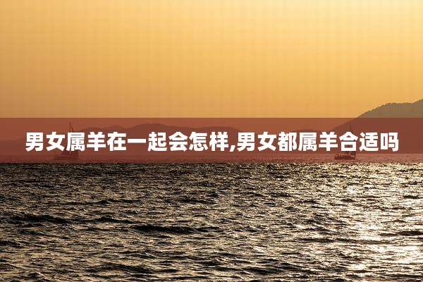 男女属羊在一起会怎样,男女都属羊合适吗