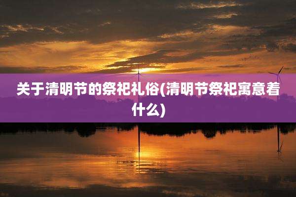 关于清明节的祭祀礼俗(清明节祭祀寓意着什么)