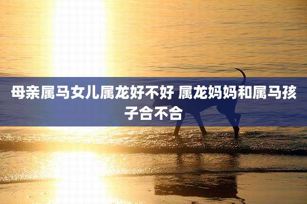 母亲属马女儿属龙好不好 属龙妈妈和属马孩子合不合