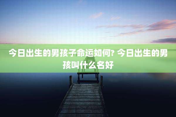 今日出生的男孩子命运如何? 今日出生的男孩叫什么名好
