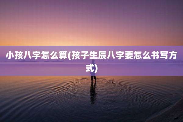 小孩八字怎么算(孩子生辰八字要怎么书写方式)