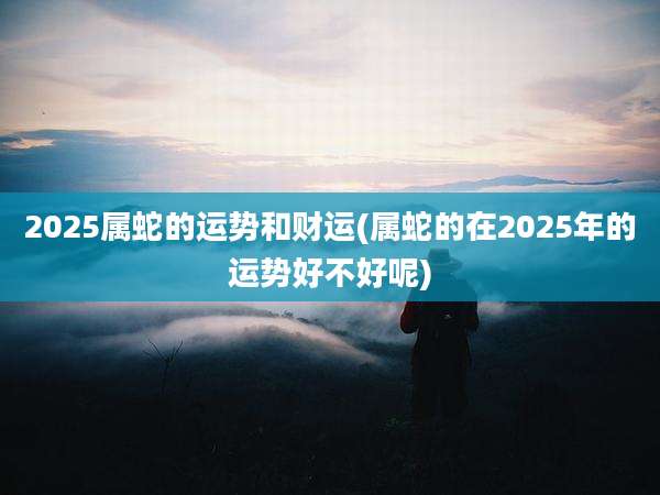 2025属蛇的运势和财运(属蛇的在2025年的运势好不好呢)