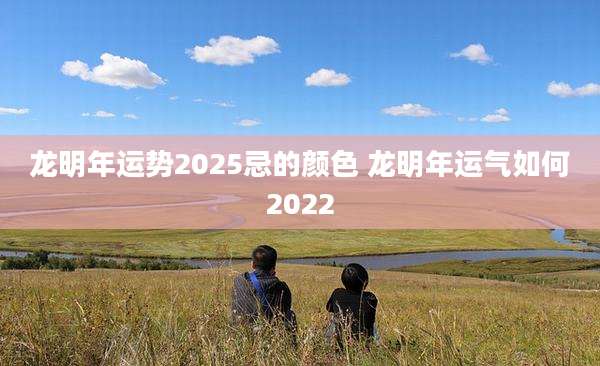 龙明年运势2025忌的颜色 龙明年运气如何2022