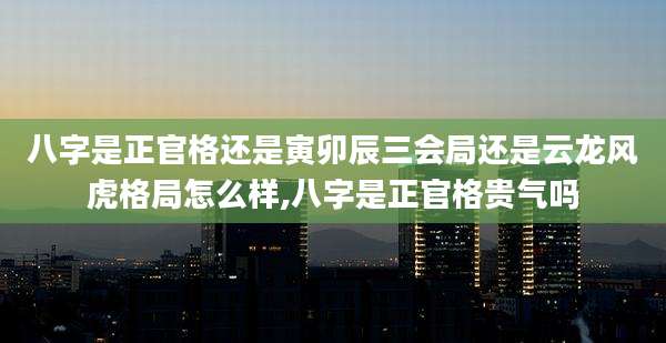 八字是正官格还是寅卯辰三会局还是云龙风虎格局怎么样,八字是正官格贵气吗