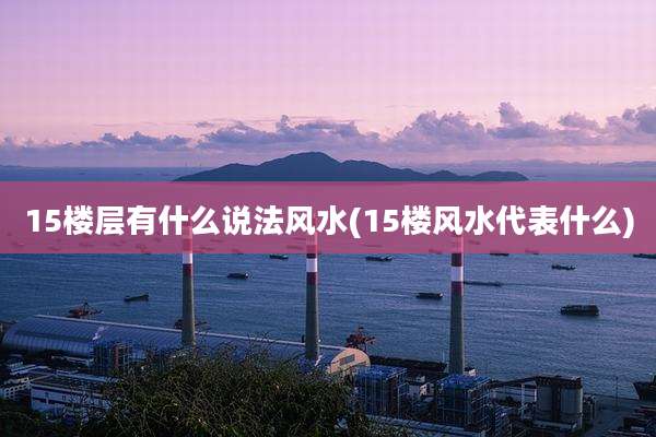 15楼层有什么说法风水(15楼风水代表什么)