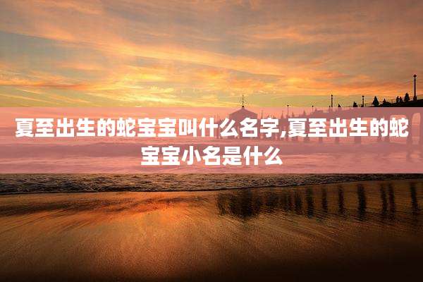 夏至出生的蛇宝宝叫什么名字,夏至出生的蛇宝宝小名是什么