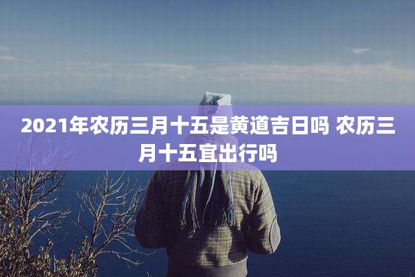 2021年农历三月十五是黄道吉日吗 农历三月十五宜出行吗
