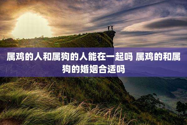 属鸡的人和属狗的人能在一起吗 属鸡的和属狗的婚姻合适吗