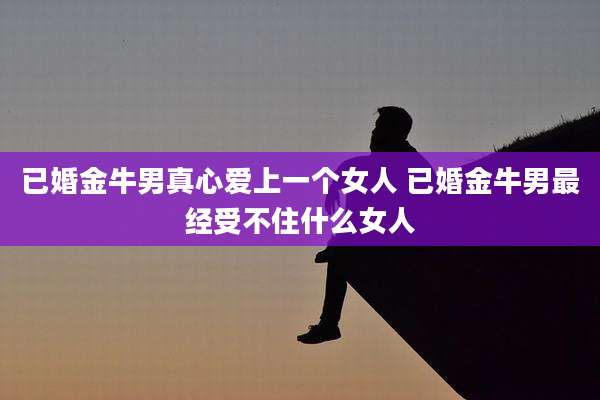 已婚金牛男真心爱上一个女人 已婚金牛男最经受不住什么女人