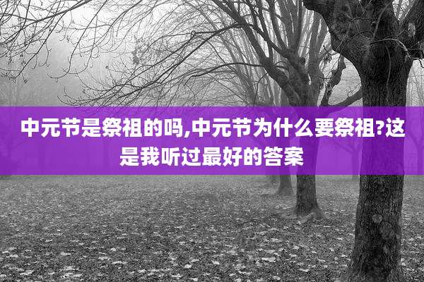 中元节是祭祖的吗,中元节为什么要祭祖?这是我听过最好的答案