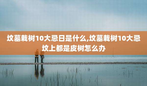 坟墓栽树10大忌日是什么,坟墓栽树10大忌坟上都是皮树怎么办