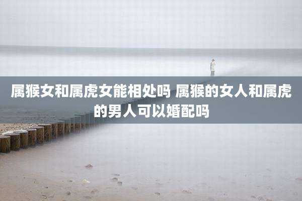属猴女和属虎女能相处吗 属猴的女人和属虎的男人可以婚配吗