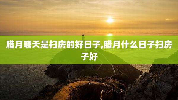 腊月哪天是扫房的好日子,腊月什么日子扫房子好