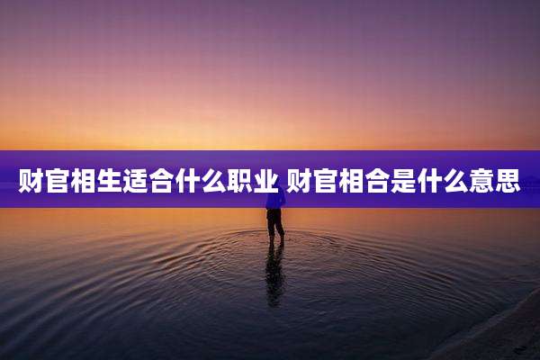 财官相生适合什么职业 财官相合是什么意思