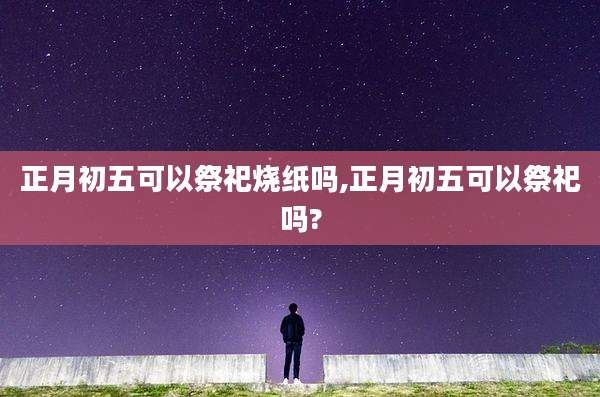 正月初五可以祭祀烧纸吗,正月初五可以祭祀吗?
