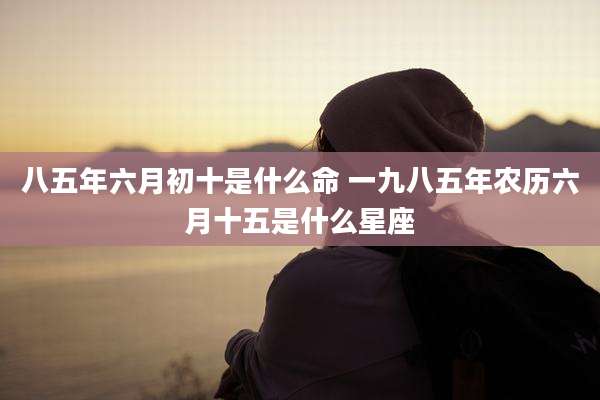 八五年六月初十是什么命 一九八五年农历六月十五是什么星座
