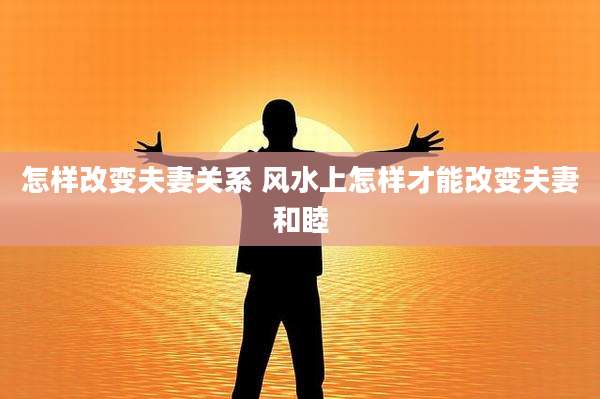 怎样改变夫妻关系 风水上怎样才能改变夫妻和睦