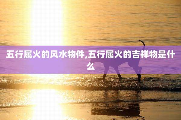 五行属火的风水物件,五行属火的吉祥物是什么