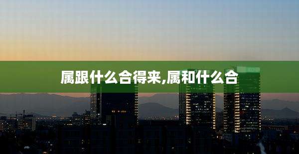 属跟什么合得来,属和什么合