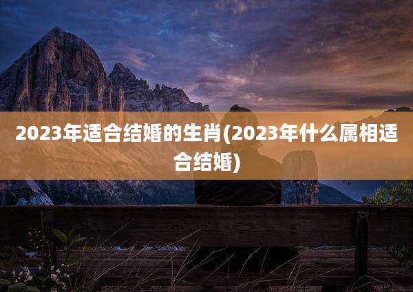 2023年适合结婚的生肖(2023年什么属相适合结婚)