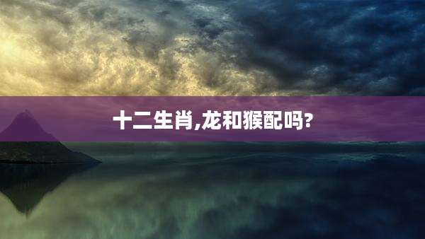 十二生肖,龙和猴配吗?