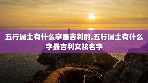 五行属土有什么字最吉利的,五行属土有什么字最吉利女孩名字