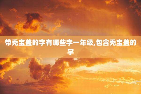 带秃宝盖的字有哪些字一年级,包含秃宝盖的字