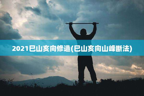 2021巳山亥向修造(巳山亥向山峰断法)