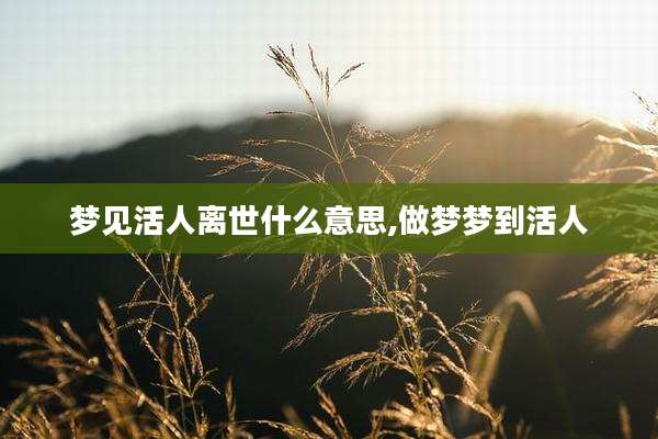 梦见活人离世什么意思,做梦梦到活人