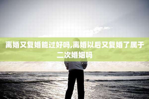 离婚又复婚能过好吗,离婚以后又复婚了属于二次婚姻吗