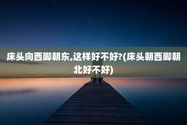 床头向西脚朝东,这样好不好?(床头朝西脚朝北好不好)
