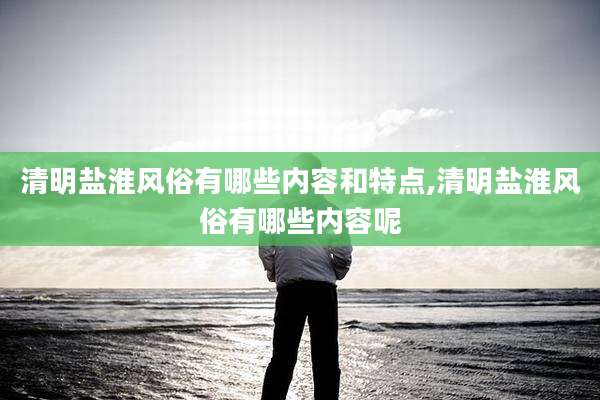 清明盐淮风俗有哪些内容和特点,清明盐淮风俗有哪些内容呢