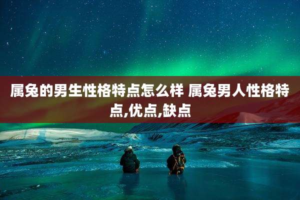 属兔的男生性格特点怎么样 属兔男人性格特点,优点,缺点