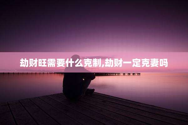 劫财旺需要什么克制,劫财一定克妻吗