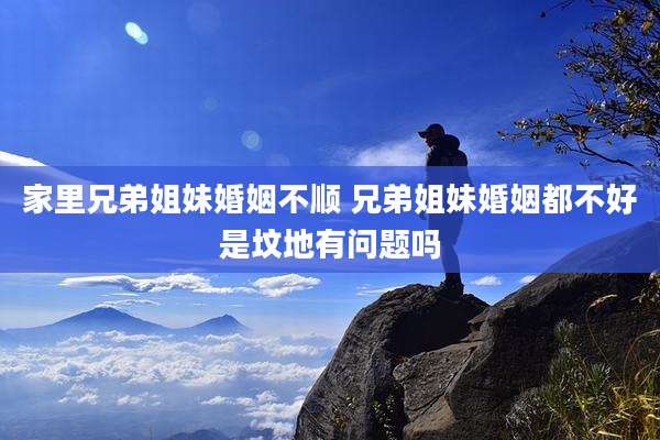 家里兄弟姐妹婚姻不顺 兄弟姐妹婚姻都不好是坟地有问题吗