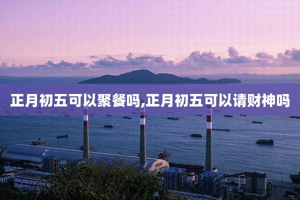 正月初五可以聚餐吗,正月初五可以请财神吗
