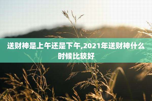 送财神是上午还是下午,2021年送财神什么时候比较好