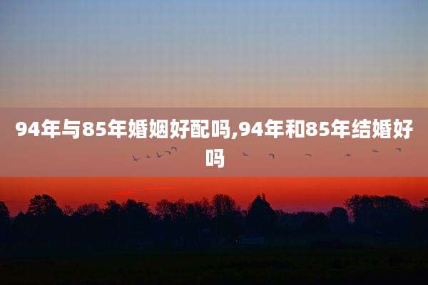 94年与85年婚姻好配吗,94年和85年结婚好吗