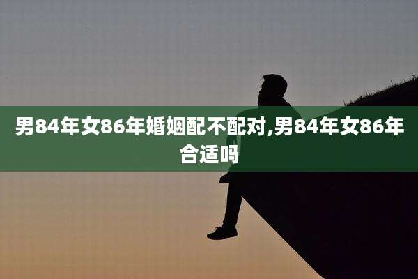 男84年女86年婚姻配不配对,男84年女86年合适吗