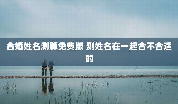 合婚姓名测算免费版 测姓名在一起合不合适的