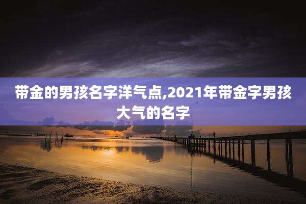 带金的男孩名字洋气点,2021年带金字男孩大气的名字