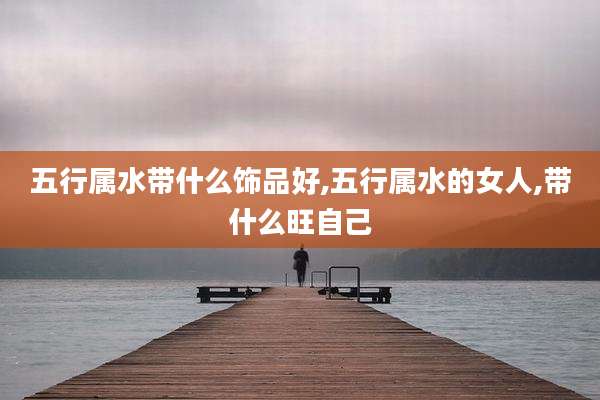 五行属水带什么饰品好,五行属水的女人,带什么旺自己