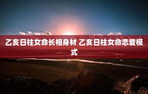 乙亥日柱女命长相身材 乙亥日柱女命恋爱模式