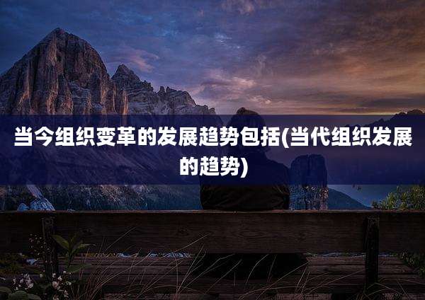 当今组织变革的发展趋势包括(当代组织发展的趋势)