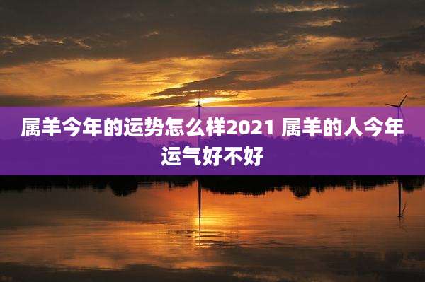 属羊今年的运势怎么样2021 属羊的人今年运气好不好