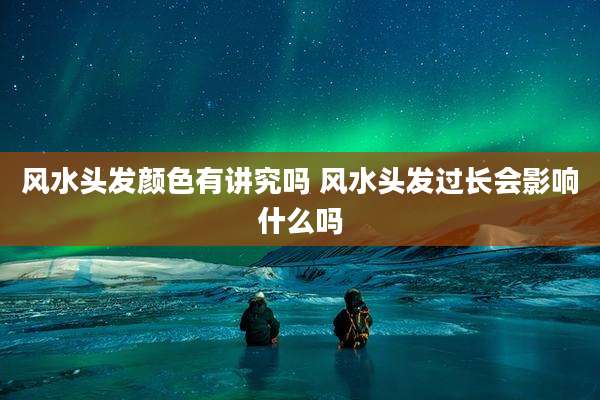 风水头发颜色有讲究吗 风水头发过长会影响什么吗