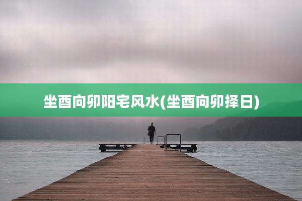 坐酉向卯阳宅风水(坐酉向卯择日)
